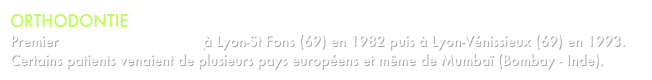 ORTHODONTIE
Premier cabinet d’orthodontie à Lyon-St Fons (69) en 1982 puis à Lyon-Vénissieux (69) en 1993.
Certains patients venaient de plusieurs pays européens et même de Mumbaï (Bombay - Inde). 