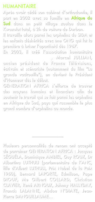 HUMANITAIRE
Après avoir cédé son cabinet d’orthodontie, il part en 2002 avec sa famille en Afrique du Sud dans un petit village zoulou dans le KwazuluNatal, à 2h de voiture de Durban.
Il travaille alors parmi les orphelins du SIDA et les enfants déshérités avec une ONG qui fut la première à briser l’apartheid dès 1967.
En 2003, il créé l’association humanitaire GENERATION AFRICA. Marcel JULLIAN, ancien président de France Télévisions, écrivain et scénariste (notamment du film "La grande vadrouille"), en devient le Président d’Honneur dès le début.
GENERATION AFRICA s’efforce de trouver des moyens humains et financiers afin de soutenir le travail qui se fait parmi les orphelins en Afrique du Sud, pays qui rassemble le plus grand nombre d’orphelins au monde.



cliquez ici 
pour en savoir plus

Plusieurs personnalités de renom ont accepté de parrainer GENERATION AFRICA : Jacques SÉGUÉLA, Dominique AMBIEL, Guy ROUX, Dr Albertina LUTHULI (parlementaire de l’ANC, fille d’Albert LUTHULI, Prix Nobel de la Paix 1960), Bernard LAPORTE, Edmilson, Pape DIOUF, Me Gilbert COLLARD, Christian CLAVIER, René ARNOUX, Johnny HALLYDAY, Francis LALANNE, Abdou N’DIAYE, Jean-Pierre DANGUILLAUME...