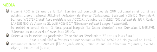 MEDIA
Nommé PDG à 32 ans de la S.A. Lumière qui comptait plus de 200 actionnaires et parmi ses administrateurs : Marcel JULLIAN (Président de France Télévisions), Bertrand VERNES (banquier), Bernard WESTERCAMP (vice-président de ACCOR), Antoine de TARLET (DG Adjoint de TF1), Xavier LARÈRE (DG de Antenne 2), Joël POINSOT (Directeur adjoint Banque Rothschild).  La société a investi dans 13 films, parmi lesquels "La Reine blanche" avec Catherine DENEUVE, "L'homme au masque d'or" avec Jean RENO.
Créateur de la société de production TV et cinéma "Productions 7" : un de leurs films "La Colline aux 1000 enfants" est le seul téléfilm français a avoir obtenu un EMMY AWARD à Hollywood en 1996.
Actionnaire avec M. PIAGET (l’horloger-bijoutier) d’une chaîne de télévision régionale, CANAL Alpha, à Neuchâtel (Suisse).